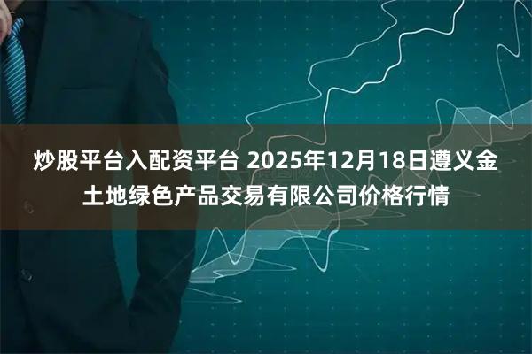 炒股平台入配资平台 2025年12月18日遵义金土地绿色产品交易有限公司价格行情