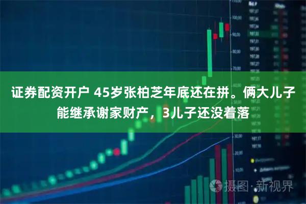 证券配资开户 45岁张柏芝年底还在拼。俩大儿子能继承谢家财产，3儿子还没着落