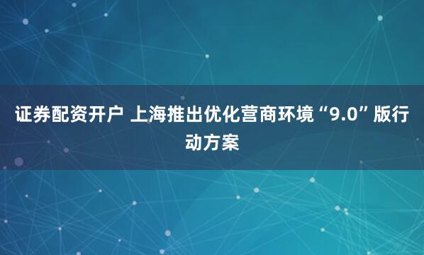证券配资开户 上海推出优化营商环境“9.0”版行动方案