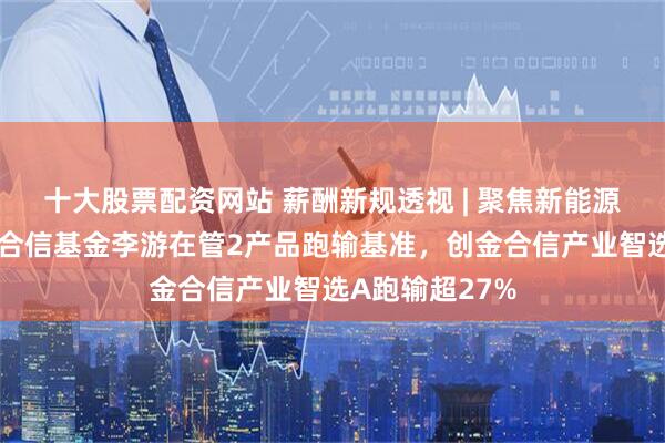 十大股票配资网站 薪酬新规透视 | 聚焦新能源半导体，创金合信基金李游在管2产品跑输基准，创金合信产业智选A跑输超27%