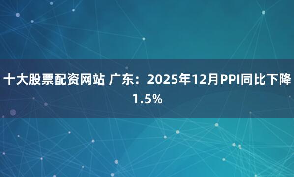 十大股票配资网站 广东：2025年12月PPI同比下降1.5%