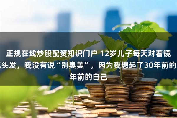 正规在线炒股配资知识门户 12岁儿子每天对着镜子抓头发,我没有说“别臭美”,因为我想起了30年前的自己