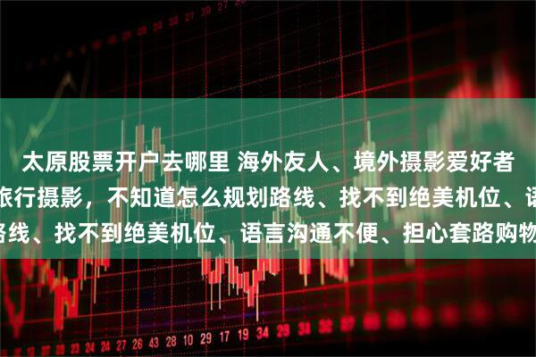 太原股票开户去哪里 海外友人、境外摄影爱好者、国际摄影师想来中国旅行摄影，不知道怎么规划路线、找不到绝美机位、语言沟通不便、担心套路购物？