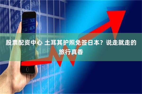股票配资中心 土耳其护照免签日本？说走就走的旅行真香
