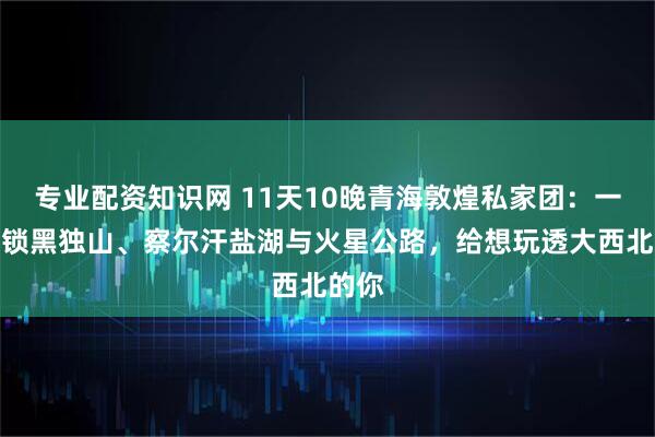 专业配资知识网 11天10晚青海敦煌私家团:一次解锁黑独山、察尔汗盐湖与火星公路,给想玩透大西北的你